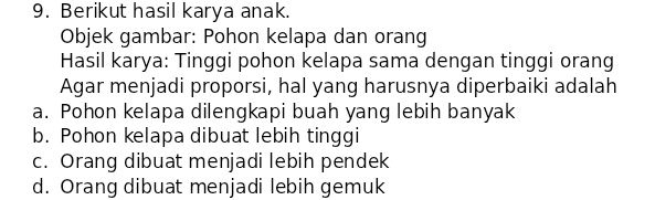 Berikut hasil karya anak.
Objek gambar: Pohon kelapa dan orang
Hasil karya: Tinggi pohon kelapa sama dengan tinggi orang
Agar menjadi proporsi, hal yang harusnya diperbaiki adalah
a. Pohon kelapa dilengkapi buah yang lebih banyak
b. Pohon kelapa dibuat lebih tinggi
c. Orang dibuat menjadi lebih pendek
d. Orang dibuat menjadi lebih gemuk