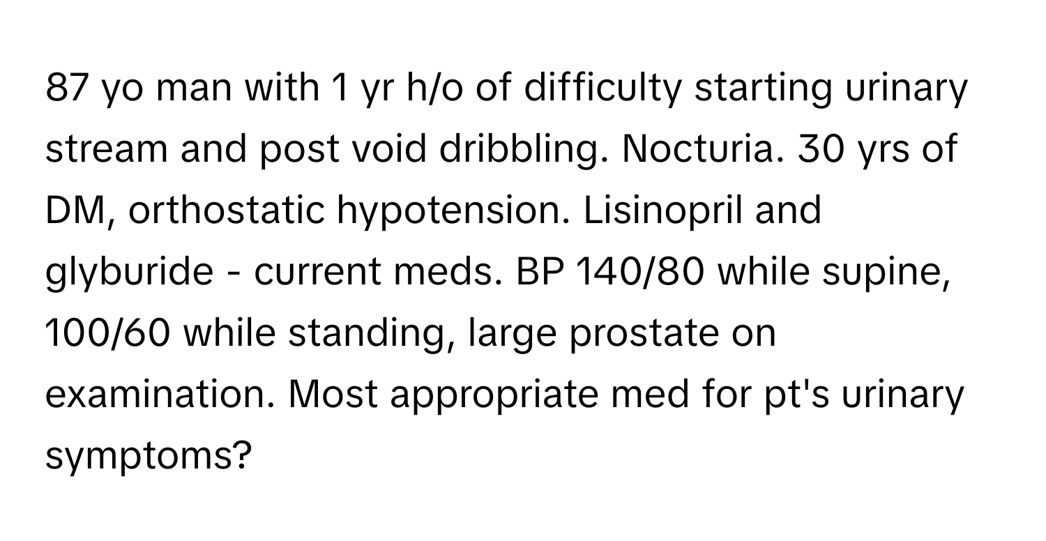 yo man with 1 yr h/o of difficulty starting urinary stream and post void dribbling. Nocturia. 30 yrs of DM, orthostatic hypotension. Lisinopril and glyburide - current meds. BP 140/80 while supine, 100/60 while standing, large prostate on examination. Most appropriate med for pt's urinary symptoms?