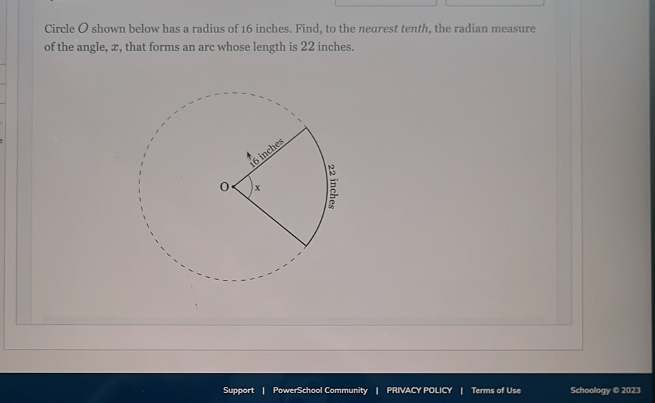 Circle O shown below has a radius of 16 inches. Find, to the nearest tenth, the radian measure 
of the angle, x, that forms an arc whose length is 22 inches. 
Support | PowerSchool Community | PRIVACY POLICY Terms of Use Schoology © 2023