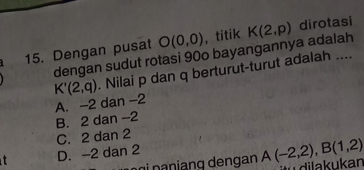 4 15. Dengan pusat O(0,0) ， titik K(2,p)
dirotasi
dengan sudut rotasi 90o bayangannya adalah
K'(2,q). Nilai p dan q berturut-turut adalah ....
A. -2 dan -2
B. 2 dan -2
C. 2 dan 2
t D. -2 dan 2
A(-2,2), B(1,2)
tu dilakukan