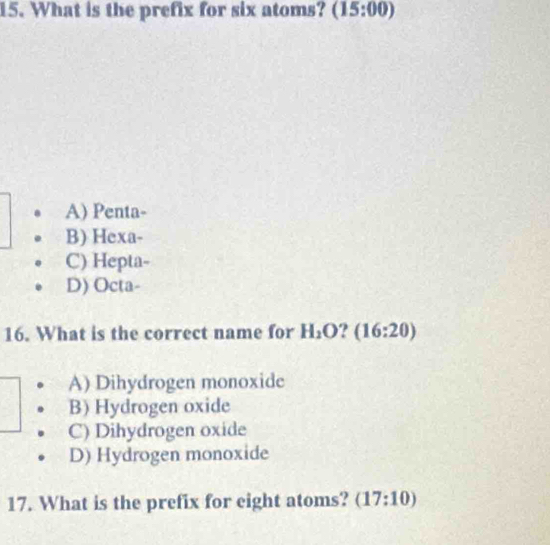 What is the prefix for six atoms? (15:00)
A) Penta-
B) Hexa-
C) Hepta-
D) Octa-
16. What is the correct name for H_2O (16:20)
A) Dihydrogen monoxide
B) Hydrogen oxide
C) Dihydrogen oxide
D) Hydrogen monoxide
17. What is the prefix for eight atoms? (17:10)