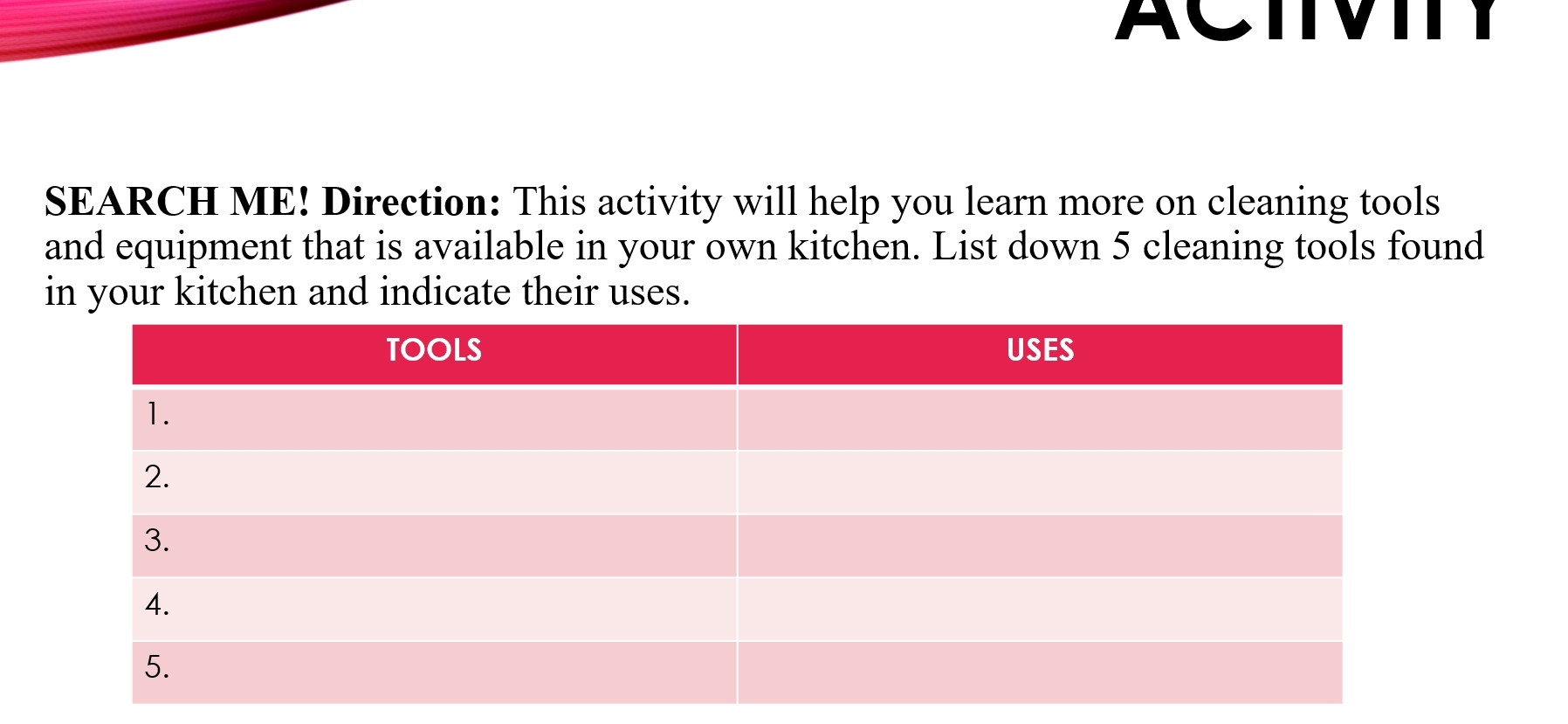 ACTIVITY 
SEARCH ME! Direction: This activity will help you learn more on cleaning tools 
and equipment that is available in your own kitchen. List down 5 cleaning tools found 
in your kitchen and indicate their uses.