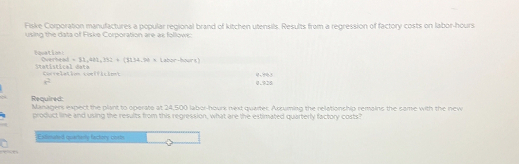 Fiske Corporation manufactures a popular regional brand of kitchen utensils. Results from a regression of factory costs on labor-hours 
using the data of Fiske Corporation are as follows: 
Equation: 
Overhead =51,401,352+(5134,90* Labor-hours)
Statístical data 
Correlation coefficient 0.963
a^2 0.928
Required: 
Managers expect the plant to operate at 24,500 labor- hours next quarter. Assuming the relationship remains the same with the new 
product line and using the results from this regression, what are the estimated quarterly factory costs? 
Estimated quarterly factory costs