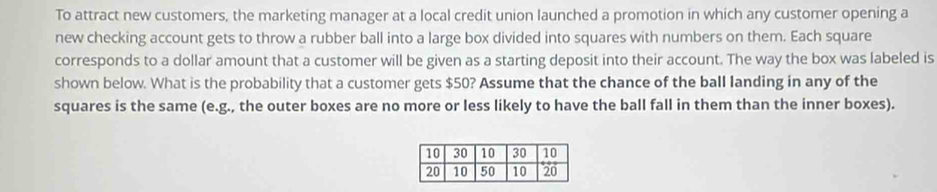 To attract new customers, the marketing manager at a local credit union launched a promotion in which any customer opening a 
new checking account gets to throw a rubber ball into a large box divided into squares with numbers on them. Each square 
corresponds to a dollar amount that a customer will be given as a starting deposit into their account. The way the box was labeled is 
shown below. What is the probability that a customer gets $50? Assume that the chance of the ball landing in any of the 
squares is the same (e.g., the outer boxes are no more or less likely to have the ball fall in them than the inner boxes).