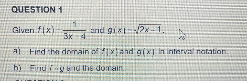 Given f(x)= 1/3x+4  and g(x)=sqrt(2x-1). 
a) Find the domain of f(x) and g(x) in interval notation. 
b) Find fcirc g and the domain.