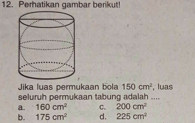 Perhatikan gambar berikut!
Jika luas permukaan bola 150cm^2 , luas
seluruh permukaan tabung adalah ....
a. 160cm^2 C. 200cm^2
b. 175cm^2 d. 225cm^2