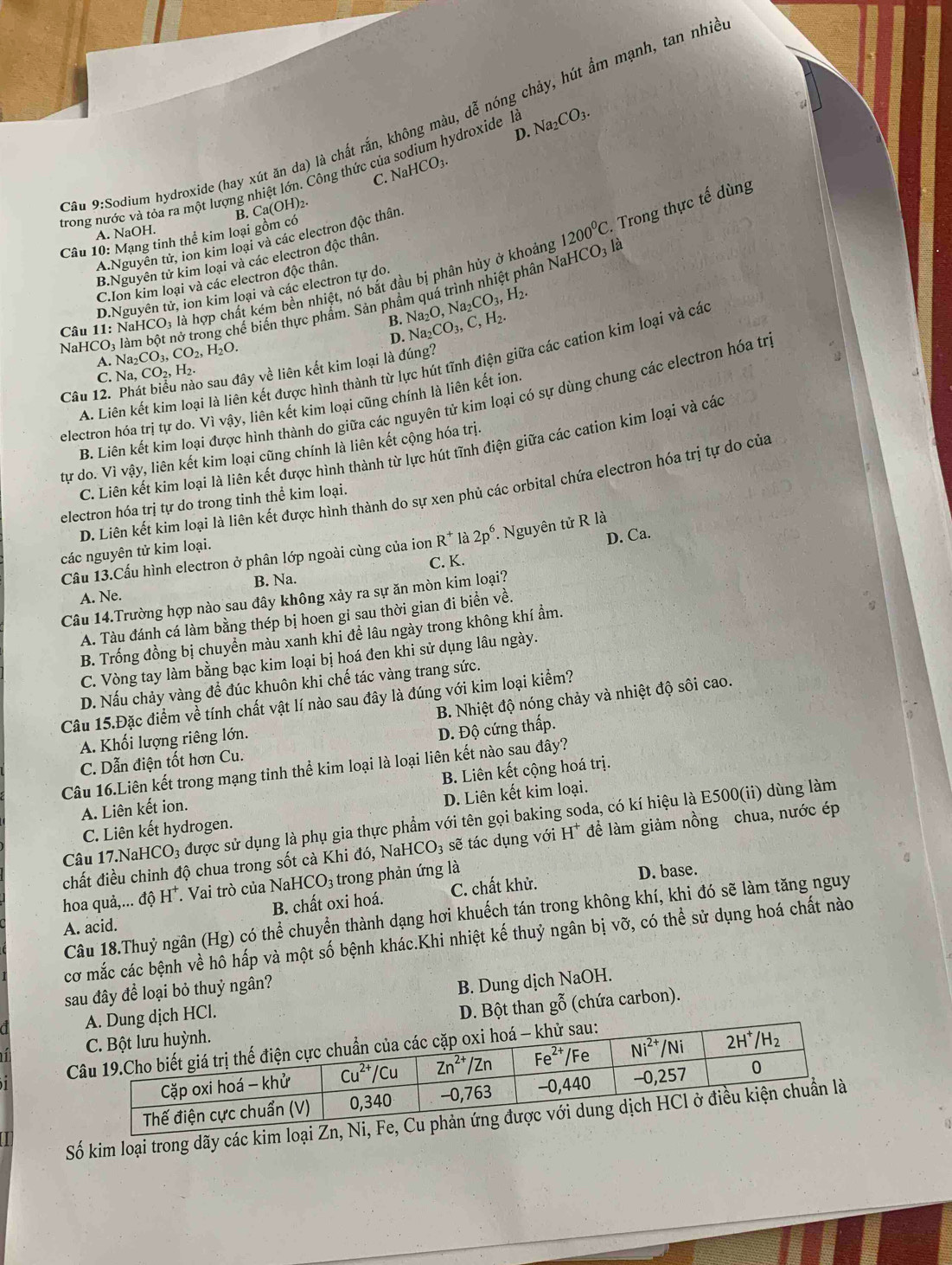 Cầu 9:Sodium hydroxide (hay xút ăn da) là chất rắn, không màu, dễ nóng chảy, hút ẩm mạnh, tan nhic
D.
trong nước và tỏa ra một lượng nhiệt lớn. Công thức của sodium hydroxide là Na_2CO_3.
C. NaHCO_3.
(OH)_2
B. Ca(C
A. NaOH.
Câu 10: Mạng tinh thể kim 1oai gồm có
A.Nguyễn tử, ion kim loại và các electron độc thân
B.Nguyên tử kim loại và các electron độc thân.
bhể biến thực phẩm. Sản phẩm quá trình nhiệt phân NaHCO; là 1200^0C..  Trong thực tế dùng
C.Ion kim loại và các electron độc thân.
Câu 11: NaI ICO_3 là hợp chất kém bên nhiệt, nó bắt đầu bị phân hủy ở khoảng
D.Nguyên tử, ion kim loại và các electron tự do.
B. Na_2O,Na_2CO_3,H_2.
D. Na_2CO_3,C,H_2.
NaH Na_2CO_3,CO_2,H_2O.
A. Na,CO_2,H_2. o sau đây về liên kết kim loại là đúng?
A. Liên kết kim loại là liên kết được hình thành từ lực hút tĩnh điện giữa các cation kim loại và các
C.
Câu 12.
B. Liên kết kim loại được hình thành do giữa các nguyên tử kim loại có sự dùng chung các electron hóa trị
electron hóa trị tự do. Vì vậy, liên kết kim loại cũng chính là liên kết ion.
C. Liên kết kim loại là liên kết được hình thành từ lực hút tĩnh điện giữa các cation kim loại và các
tự do. Vì vậy, liên kết kim loại cũng chính là liên kết cộng hóa trị.
D. Liên kết kim loại là liên kết được hình thành do sự xen phủ các orbital chứa electron hóa trị tự do của
electron hóa trị tự do trong tinh thể kim loại.
D. Ca.
Cầu 13.Cấu hình electron ở phân lớp ngoài cùng của ion R^+ là 2p^6. Nguyên tử R là
các nguyên tử kim loại.
A. Ne. B. Na. C. K.
Câu 14.Trường hợp nào sau đây không xảy ra sự ăn mòn kim loại?
A. Tàu đánh cá làm bằng thép bị hoen gi sau thời gian đi biển về.
B. Trống đồng bị chuyển màu xanh khi đề lâu ngày trong không khí ẩm.
C. Vòng tay làm bằng bạc kim loại bị hoá đen khi sử dụng lâu ngày.
D. Nấu chảy vàng để đúc khuôn khi chế tác vàng trang sức.
B. Nhiệt độ nóng chảy và nhiệt độ sôi cao.
Câu 15.Đặc điểm về tính chất vật lí nào sau đây là đúng với kim loại kiểm?
A. Khối lượng riêng lớn.
C. Dẫn điện tốt hơn Cu. D. Độ cứng thấp.
Câu 16.Liên kết trong mạng tinh thể kim loại là loại liên kết nào sau đây?
A. Liên kết ion. B. Liên kết cộng hoá trị.
C. Liên kết hydrogen. D. Liên kết kim loại.
Câu 17.NaHCO₃ được sử dụng là phụ gia thực phẩm với tên gọi baking soda, có kí hiệu là E500(ii) dùng làm
chất điều chinh độ chua trong sốt cà Khi đó, NaH CO_3 sẽ tác dụng với H* để làm giảm nồng chua, nước ép
hoa quả,... độ H*. Vai trò của NaHe CO_3 trong phản ứng là
D. base.
A. acid. B. chất oxi hoá. C. chất khử.
Câu 18.Thuỷ ngân (Hg) có thể chuyển thành dạng hơi khuếch tán trong không khí, khi đó sẽ làm tăng nguy
cơ mắc các bệnh về hô hấp và một số bệnh khác.Khi nhiệt kế thuỷ ngân bị vỡ, có thể sử dụng hoá chất nào
sau đây để loại bỏ thuỷ ngân?
HCl. B. Dung dịch NaOH.
D. Bột than gỗ (chứa carbon).
Số kim loại trong dãy các kim loại Zn,