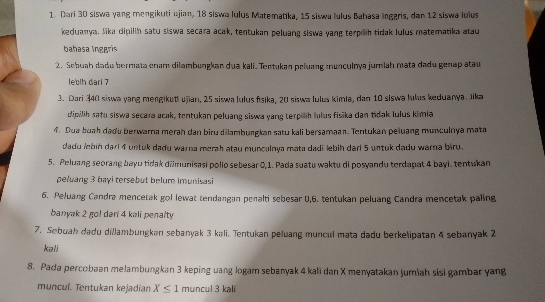 Dari 30 siswa yang mengikuti ujian, 18 siswa lulus Matematika, 15 siswa lulus Bahasa Inggris, dan 12 siswa lulus
keduanya. Jika dipilih satu siswa secara acak, tentukan peluang siswa yang terpilih tidak lulus matematika atau
bahasa Inggris
2. Sebuah dadu bermata enam dilambungkan dua kali. Tentukan peluang munculnya jumlah mata dadu genap atau
lebih dari 7
3. Dari 340 siswa yang mengikuti ujian, 25 siswa lulus fisika, 20 siswa lulus kimia, dan 10 siswa lulus keduanya. Jika
dipilih satu siswa secara acak, tentukan peluang siswa yang terpilih lulus fisika dan tidak lulus kimia
4. Dua buah dadu berwarna merah dan biru dilambungkan satu kali bersamaan. Tentukan peluang munculnya mata
dadu lebih dari 4 untuk dadu warna merah atau munculnya mata dadi lebih dari 5 untuk dadu warna biru.
5. Peluang seorang bayu tidak diimunisasi polio sebesar 0,1. Pada suatu waktu di posyandu terdapat 4 bayi. tentukan
peluang 3 bayi tersebut belum imunisasi
6. Peluang Candra mencetak gol lewat tendangan penalti sebesar 0,6. tentukan peluang Candra mencetak paling
banyak 2 gol dari 4 kali penalty
7. Sebuah dadu dillambungkan sebanyak 3 kali. Tentukan peluang muncul mata dadu berkelipatan 4 sebanyak 2
kali
8. Pada percobaan melambungkan 3 keping uang logam sebanyak 4 kali dan X menyatakan jumlah sisi gambar yang
muncul. Tentukan kejadian X≤ 1 muncul 3 kali