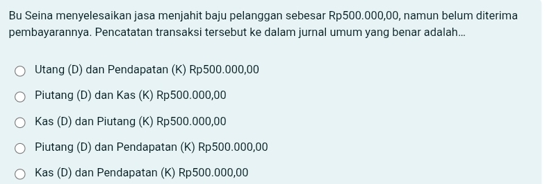 Bu Seina menyelesaikan jasa menjahit baju pelanggan sebesar Rp500.000,00, namun belum diterima
pembayarannya. Pencatatan transaksi tersebut ke dalam jurnal umum yang benar adalah...
Utang (D) dan Pendapatan (K) Rp500.000,00
Piutang (D) dan Kas (K) Rp500.000,00
Kas (D) dan Piutang (K) Rp500.000,00
Piutang (D) dan Pendapatan (K) Rp500.000,00
Kas (D) dan Pendapatan (K) Rp500.000,00