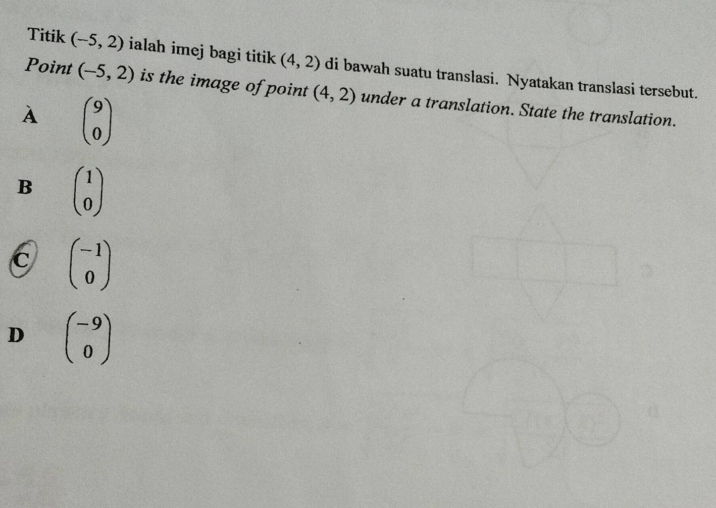 Titik (-5,2) ialah imej bagi titik (4,2) di bawah suatu translasi. Nyatakan translasi tersebut.
Point (-5,2) is the image of point (4,2) under a translation. State the translation.
A beginpmatrix 9 0endpmatrix
B beginpmatrix 1 0endpmatrix
C beginpmatrix -1 0endpmatrix
D beginpmatrix -9 0endpmatrix