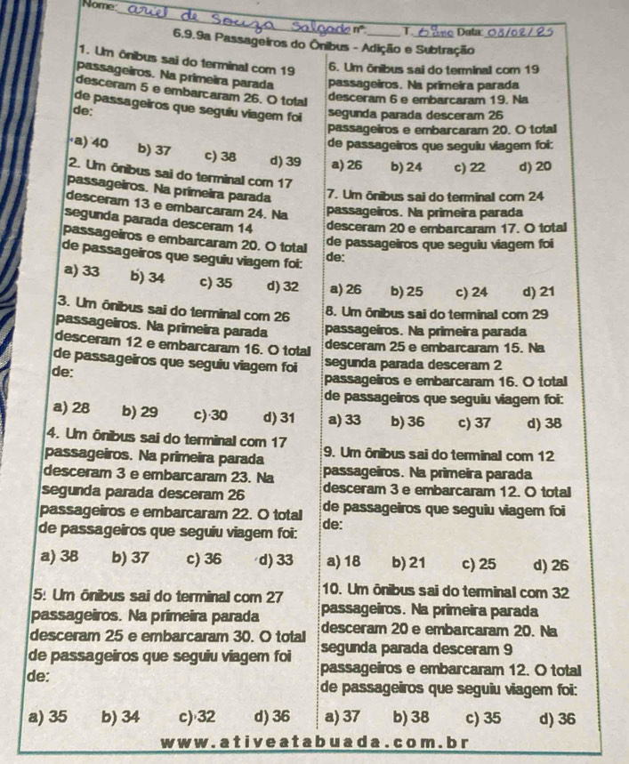 Nome:
_
n° T r o   ata
6.9.9a Passageiros do Ônibus - Adição e Subtração_
1. Um ônibus sai do terminal com 19 6. Um ônibus sai do terminal com 19
passageiros. Na primeira parada passageiros. Na primeira parada
desceram 5 e embarcaram 26. O total
desceram 6 e embarcaram 19. Na
de passageiros que seguiu viagem foi
de:
segunda parada desceram 26
passageiros e embarcaram 20. O total
de passageiros que seguiu viagem foi:
·a) 40 b) 37 c) 38 d) 39 a) 26 b) 24 c) 22 d) 20
2. Um ônibus sai do terminal com 17
passageiros. Na primeira parada 7. Um ônibus sai do terminal com 24
desceram 13 e embarcaram 24. Na passageiros. Na primeira parada
segunda parada desceram 14 desceram 20 e embarcaram 17. O total
passageiros e embarcaram 20. O total
de passageiros que seguiu viager foi
de passageiros que seguiu viagem foi: de:
a) 33 b) 34 c) 35 d) 32 a) 26 b) 25 c) 24 d) 21
3. Um ônibus sai do terminal com 26
8. Um ônibus sai do terminal com 29
passageiros. Na primeira parada passageiros. Na primeira parada
desceram 12 e embarcaram 16. O total desceram 25 e embarcaram 15. Na
de passageiros que seguiu viagem foi segunda parada desceram 2
de: passageiros e embarcaram 16. O total
de passageiros que seguiu viagem foi:
a) 28 b) 29 c)·30 d) 31 a) 33 b) 36 c) 37 d) 38
4. Um ônibus sai do terminal com 17
passageiros. Na primeira parada 9. Um ônibus sai do terminal com 12
desceram 3 e embarcaram 23. Na passageiros. Na primeira parada
segunda parada desceram 26 desceram 3 e embarcaram 12. O total
passageiros e embarcaram 22. O total de passageiros que seguiu viagem foi
de passageiros que seguiu viagem foi: de:
a) 38 b) 37 c) 36 d) 33 a) 18 b) 21 c) 25 d) 26
5: Um ônibus sai do terminal com 27 10. Um ônibus sai do terminal com 32
passageiros. Na primeira parada passageiros. Na primeira parada
desceram 25 e embarcaram 30. O total desceram 20 e embarcaram 20. Na
segunda parada desceram 9
de passageiros que seguiu viagem foi passageiros e embarcaram 12. O total
de: de passageiros que seguiu viagem foi:
a) 35 b) 34 c)·32 d) 36 a) 37 b) 38 c) 35 d) 36
w w w . a t i v e a t a b u a d a . c o m . b r