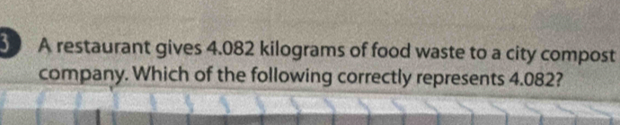 A restaurant gives 4.082 kilograms of food waste to a city compost 
company. Which of the following correctly represents 4.082?