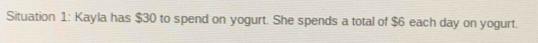 Situation 1: Kayla has $30 to spend on yogurt. She spends a total of $6 each day on yogurt.