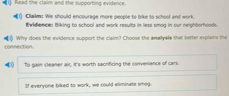 )) Read the claim and the supporting evidence.
Claim: We should encourage more people to bike to school and work.
Evidence: Biking to school and work results in less smog in our neighborhoods.
Why does the evidence support the claim? Choose the analysis that better explains the
connection.
D) To gain cleaner air, it's worth sacrificing the convenience of cars.
If everyone biked to work, we could eliminate smog.