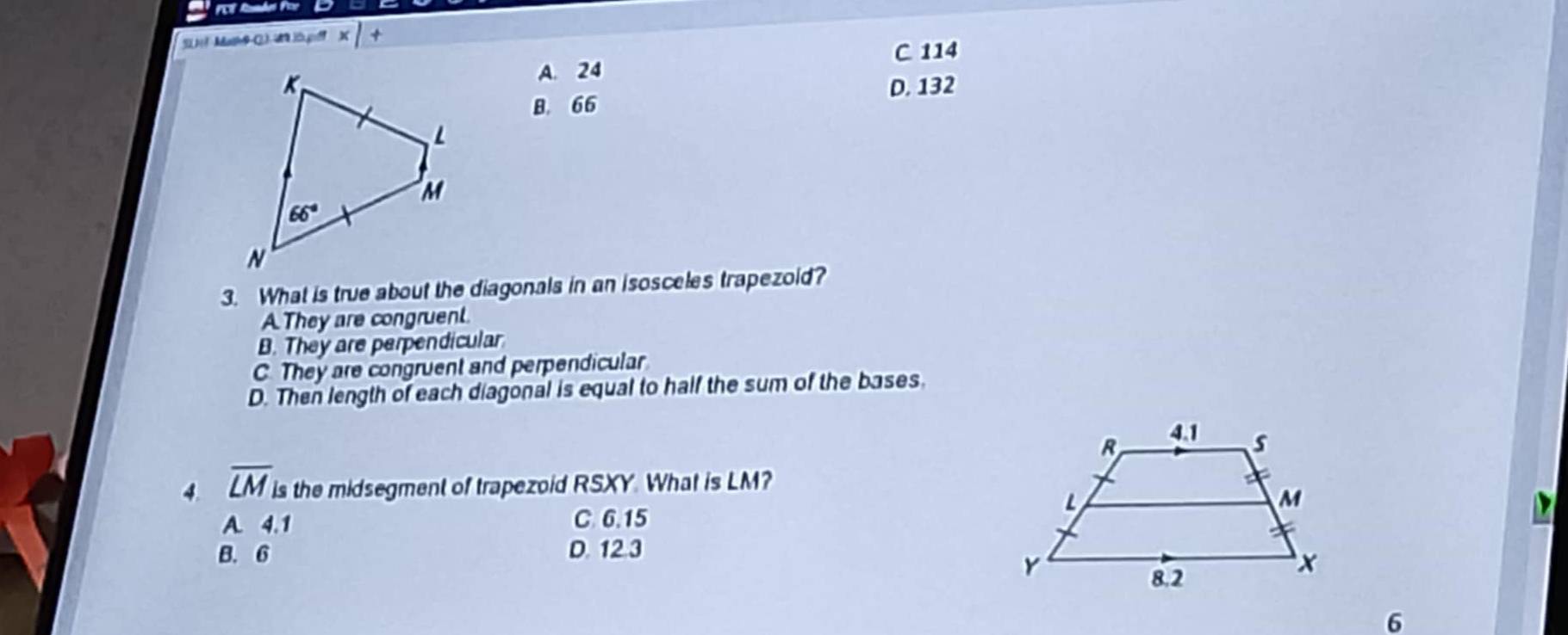 Mat Wlt x|+
C 114
A. 24
D. 132
B. 66
3. What is true about the diagonals in an isosceles trapezold?
A.They are congruent.
B. They are perpendicular
C. They are congruent and perpendicular
D. Then length of each diagonal is equal to half the sum of the bases.
4. overline LM is the midsegment of trapezoid RSXY. What is LM?
A. 4.1 C 6.15
B. 6 D. 12.3
6