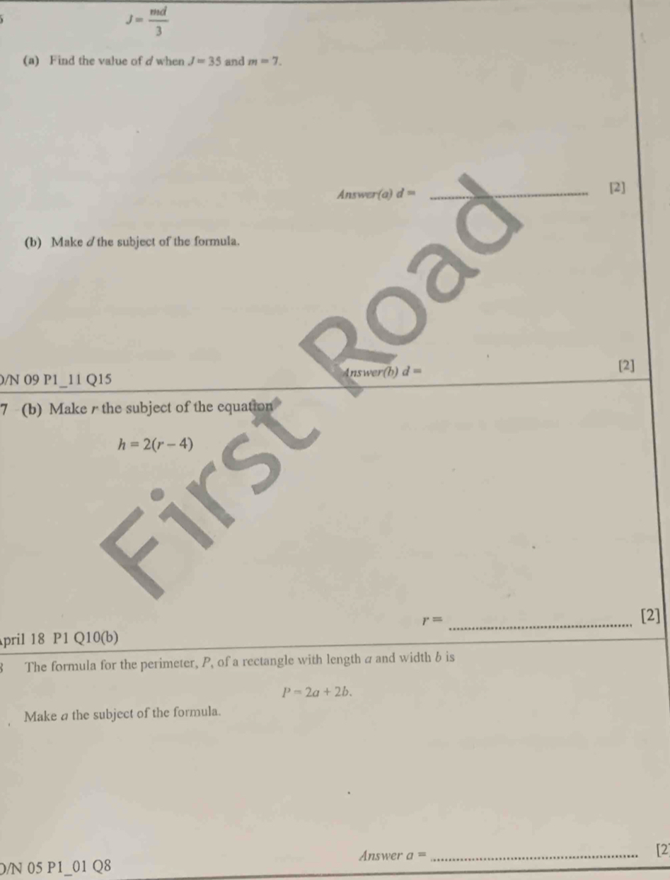 J= md/3 
(a) Find the value of d when J=35 and m=7. 
Answer(a) d= _[2] 
(b) Make /the subject of the formula. 
0/N 09 P1_11 Q15 Answer(b) d=
[2] 
7 (b) Make r the subject of the equation
h=2(r-4)
r= _ 
[2] 
pril 18 P1 Q10(b) 
8 The formula for the perimeter, P, of a rectangle with length a and width b is
P=2a+2b. 
Make a the subject of the formula. 
Answer a= _ 
[2 
D/N 05 P1_01 Q8