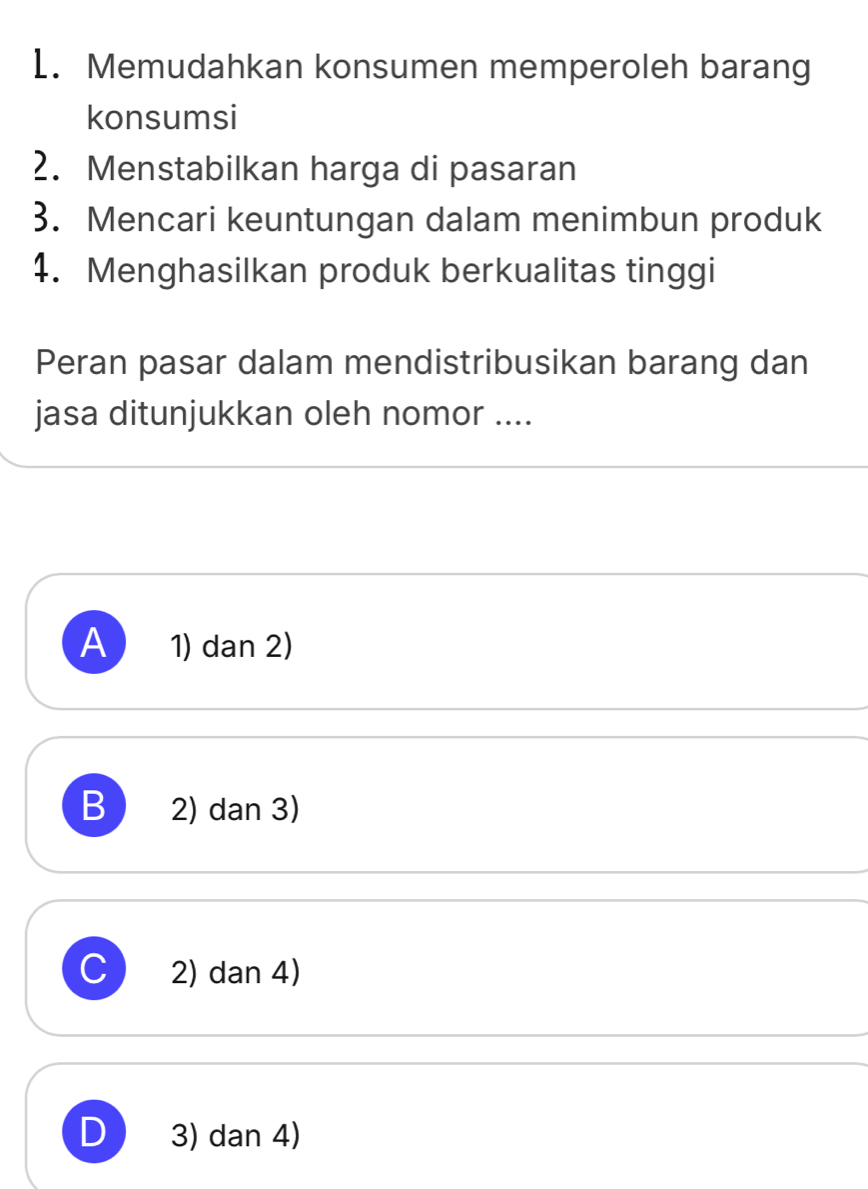 Memudahkan konsumen memperoleh barang
konsumsi
2. Menstabilkan harga di pasaran
3. Mencari keuntungan dalam menimbun produk
4. Menghasilkan produk berkualitas tinggi
Peran pasar dalam mendistribusikan barang dan
jasa ditunjukkan oleh nomor ....
A 1) dan 2)
B 2) dan 3)
C 2) dan 4)
D 3) dan 4)