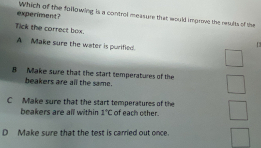 experiment?
Which of the following is a control measure that would improve the results of the
Tick the correct box.
A Make sure the water is purified.
(1
B Make sure that the start temperatures of the
beakers are all the same.
C Make sure that the start temperatures of the
beakers are all within 1°C of each other.
D Make sure that the test is carried out once.