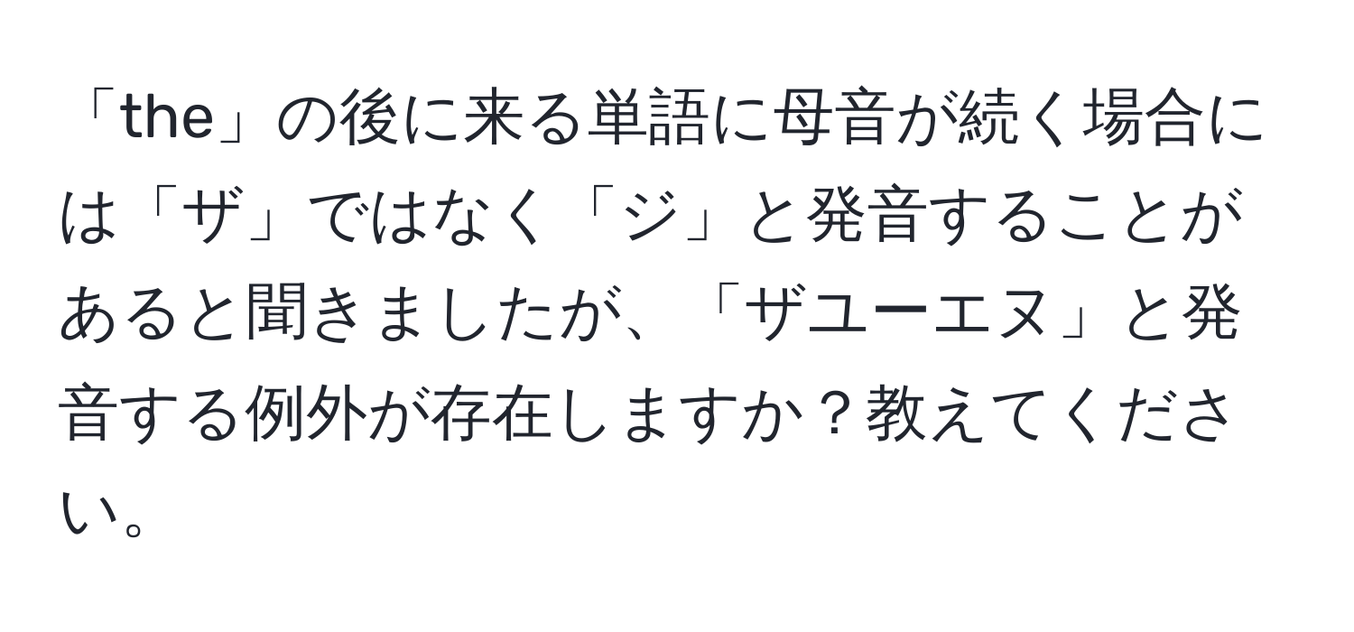 「the」の後に来る単語に母音が続く場合には「ザ」ではなく「ジ」と発音することがあると聞きましたが、「ザユーエヌ」と発音する例外が存在しますか？教えてください。