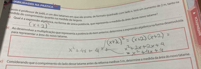 HABILIDADES NA PRÁTICA 
Cassio é professor de judô, e um dos tatames em que ele ensina, de formato quadrado com lado x, terá um aumento de 2 m, tanto na 
medida do comprimento quanto na medida da largura. 
a) Qual é a expressão algébrica, na forma de única potência, que representa a medida da área desse novo tatame? 
b) Ao desenvolver a multiplicação que representa a potência do item anterior, determine a expressão algébrica na forma desenvolvida 
para representar a área do novo tatame. 
c) Considerando que o comprimento do lado desse tatame antes da reforma medisse 5 m, determine a medida da área do novo tatame.