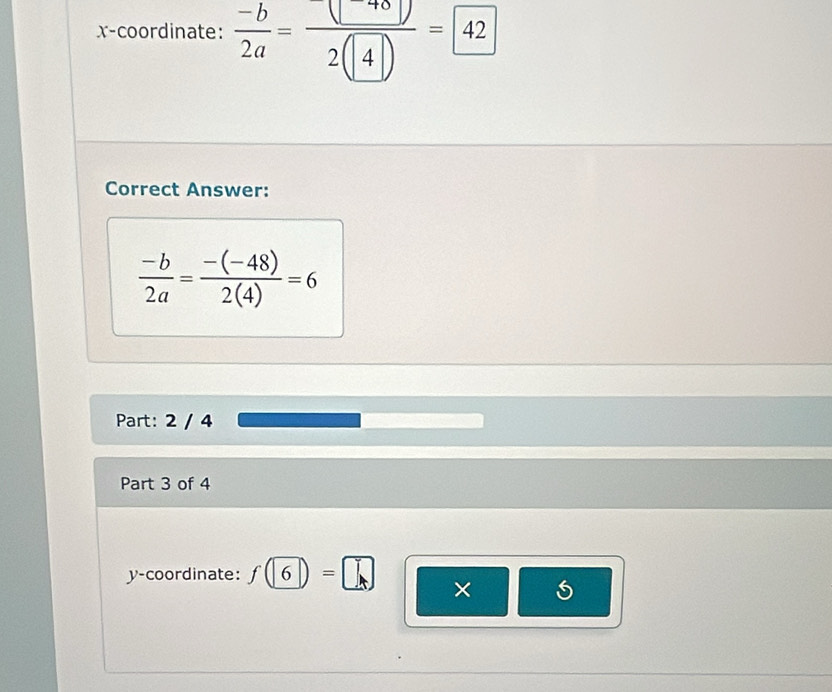 x-coordinate:  (-b)/2a = □ /2(4) =42
Correct Answer:
 (-b)/2a = (-(-48))/2(4) =6
Part: 2 / 4 
Part 3 of 4 
y-coordinate: f(6)=□ ×