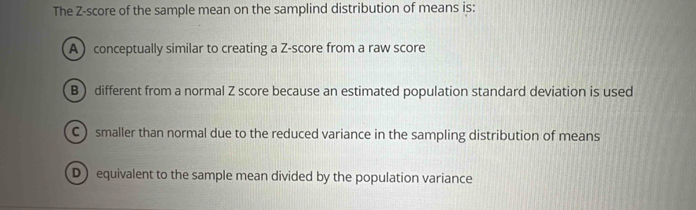 The Z-score of the sample mean on the samplind distribution of means is:
A conceptually similar to creating a Z-score from a raw score
B ) different from a normal Z score because an estimated population standard deviation is used
C) smaller than normal due to the reduced variance in the sampling distribution of means
D) equivalent to the sample mean divided by the population variance