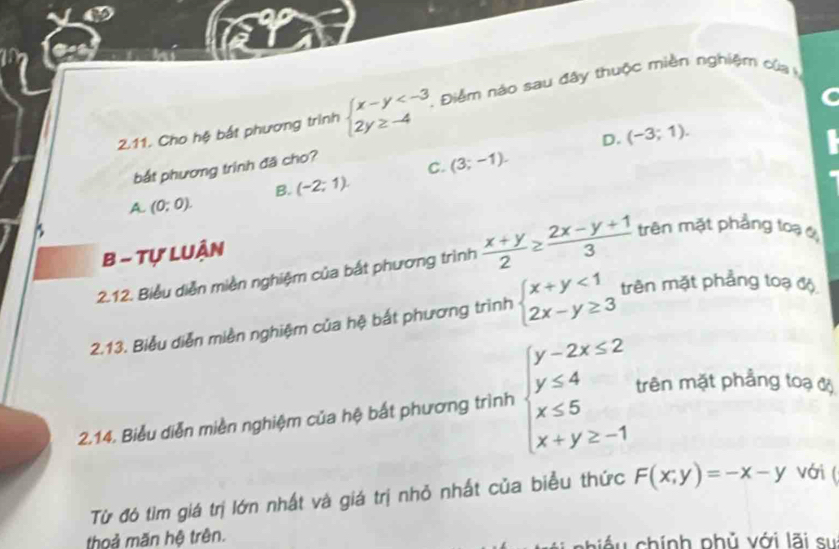 Cho hệ bắt phương trình beginarrayl x-y . Điểm nào sau đây thuộc miền nghiệm của
D. (-3;1). 
bắt phương trình đã cho?
C. (3;-1).
B. (-2;1).
A. (0;0). 
B - Tự LUận
2.12. Biểu diễn miền nghiệm của bắt phương trình  (x+y)/2 ≥  (2x-y+1)/3  trên mặt phẳng loạ
2.13. Biểu diễn miền nghiệm của hệ bắt phương trình beginarrayl x+y<1 2x-y≥ 3endarray. trên mặt phẳng toạ độ
2.14. Biểu diễn miền nghiệm của hệ bắt phương trình beginarrayl y-2x≤ 2 y≤ 4 x≤ 5 x+y≥ -1endarray. trên mặt phẳng toạ độ
Từ đó tìm giá trị lớn nhất và giá trị nhỏ nhất của biểu thức F(x;y)=-x-y với (
thoả mãn hệ trên. chiều chính phủ với lãi sự