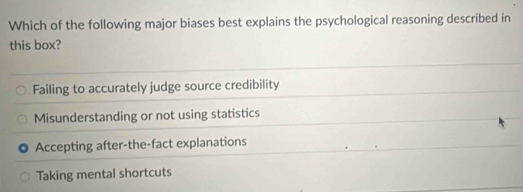 Which of the following major biases best explains the psychological reasoning described in
this box?
Failing to accurately judge source credibility
Misunderstanding or not using statistics
Accepting after-the-fact explanations
Taking mental shortcuts