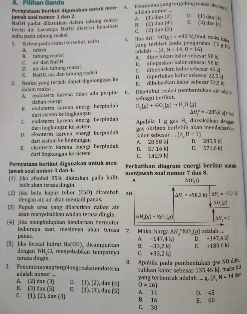 A、 Pilihan Ganda
Pernyataan berikut digunakan untuk men- 4. Fenomena yang tergolong reaksi eksoterm
jawab soal nomor 1 dan 2. adalah nomor ....
NaOH padat dilarutkan dalam tabung reaksi A. (1) dan (2) D. (1) dan (4)
berisi air. Larutnya NaOH disertai kenaikan B. (2) dan (4) E. (3) dan (4)
suhu pada tabung reaksi. C. (2) dan (3)
△ H_f^((circ)NO(g)=+90kJ/ mol, maka kalor
1. Sistem pada reaksi tersebut, yaitu .... 5. Jika yang terlibat pada penguraian 7,5 g NO
A. udara
adalah .... (A,N=14,O=16)
B. tabung reaksi A. diperlukan kalor sebesar 90 kJ
C. air dan NaOH B. dilepaskan kalor sebesar 90 kl
D. air dan tabung reaksi C. dibebaskan kalor sebesar 45 k
E. NaOH, air, dan tabung reaksi D. diperlukan kalor sebesar 22,5 kl
2. Reaksi yang terjadi dapat digolongkan ke E. dibebaskan kalor sebesar 22,5 kJ
dalam reaksi ....
A. endoterm karena tidak ada perpin- 6. Diketahui reaksi pembentukan air adalah
dahan energi sebagai berikut.
B. endoterm karena energi berpindah H_2)(g)+1/2O_2(g)to H_2O(g)
△ H_f^((circ)=-285,8kJ/
dari sistem ke lingkungan /mol
C. endoterm karena energi berpindah Apabila 1 g gas H_2) direaksikan dengan
dari lingkungan ke sistem gas oksigen berlebih akan membebaskan
D. eksoterm karena energi berpindah kalor sebesar .... (A_rH=1)
dari sistem ke lingkungan A. 28,58 kJ D. 285,8 kJ
E. eksoterm karena energi berpindah B. 57,16 kJ E. 571,6 kJ
dari lingkungan ke sistem C. 142,9 kJ
Pernyataan berikut digunakan untuk men- Perhatikan diagram energi berikut untuk
jawab soal nomor 3 dan 4.
(1) Jika alkohol 95% dioleskan pada kulitmenjawab soal nomor 7 dan 8.
kulit akan terasa dingin.
(2) Jika batu kapur tohor (CaO) ditamba
dengan air, air akan menjadi panas.
(3) Pupuk urea yang dilarutkan dalam ai
akan menyebabkan wadah terasa dingin.
(4) Jika menghidupkan kendaraan bermoto
beberapa saat, mesinnya akan terasa 7. Maka, harga △ H_d^((circ)NO_2)(g) adalah ....
panas. A. -147,4 kJ
(5) Jika kristal hidrat Ba(OH)_2 dicampurkan B. -33,2 kJ D. +147,4 kJ
E. +180,6 K
dengan NH₄Cl, menyebabkan tempatnya C. +33,2 kJ
terasa dingin.
8. Apabila pada pembentukan gas NO dibu-
3. Fenomena yang tergolong reaksi endoterm tuhkan kalor sebesar 135,45 kJ, maka NO
adalah nomor ....
yang terbentuk adalah .... g (A_rN=14dan
A. (2) dan (3) D. (1 ), (2), dan (4) O=16)
B. (3) dan (5) E. (1), (3), dan (5) A. 14
D. 45
C. (1), (2), dan (3) B. 16
E. 60
C. 30