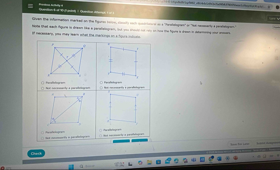 CLy6BMpSg0NH0-bYqmNdBrSqzfM82_eBUrk4zGr8hQv2ba9KMUfN0rVVwexcLo9bejr8EpDXLqclq?_☆
Previous Activity 4
Question 6 of 10 (1 point) | Question Attempt: 1 of 3
luna
Given the information marked on the figures below, classify each quadrilateral as a "Parallelogram" or "Not necessarily a parallelogram."
Españe
Note that each figure is drawn like a parallelogram, but you should not rely on how the figure is drawn in determining your answers.
If necessary, you may learn what the markings on a figure indicate.
n
Y
v
Parallelogram Parallelogram
Not necessarily a parallelogram Not necessarily a parallelogram
5
A B
U
R
C D
Parallelogram Parallelogram
Not necessarily a parallelogram Not necessarily a parallelogram
Save For Later Submit Assignm==
Check
Bustar