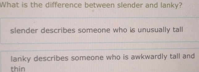 What is the difference between slender and lanky?
slender describes someone who is unusually tall
lanky describes someone who is awkwardly tall and
thin