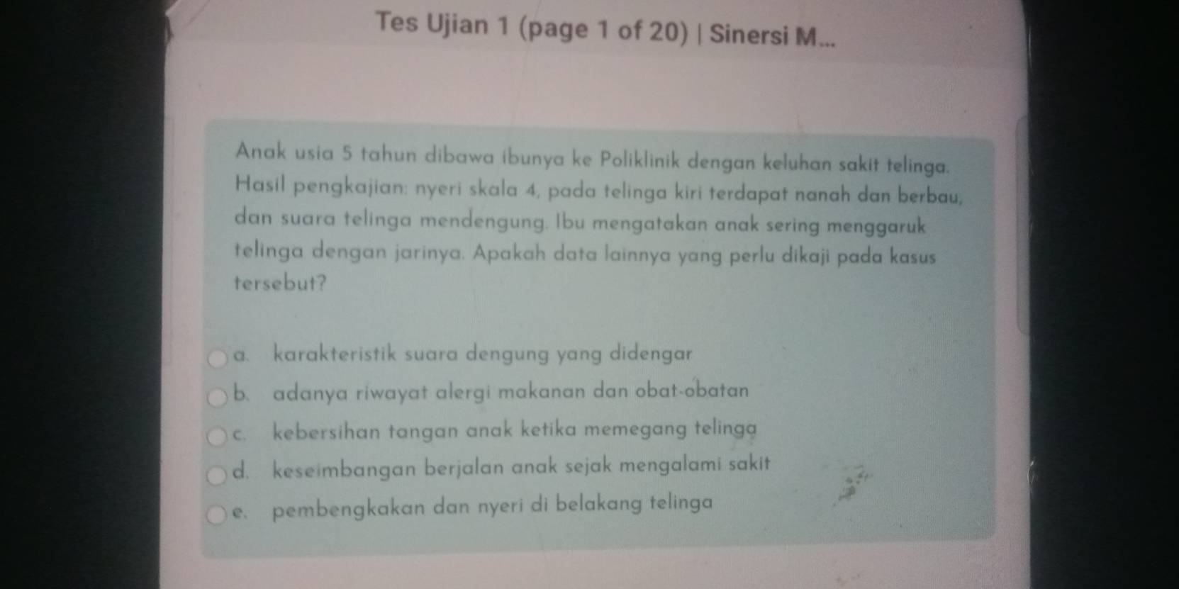 Tes Ujian 1 (page 1 of 20) | Sinersi M...
Anak usia 5 tahun dibawa ibunya ke Poliklinik dengan keluhan sakit telinga.
Hasil pengkajian: nyeri skala 4, pada telinga kiri terdapat nanah dan berbau,
dan suara telinga mendengung. Ibu mengatakan anak sering menggaruk
telinga dengan jarinya. Apakah data lainnya yang perlu dikaji pada kasus
tersebut?
a. karakteristik suara dengung yang didengar
b. adanya riwayat alergi makanan dan obat-obatan
c. kebersihan tangan anak ketika memegang telinga
d. keseimbangan berjalan anak sejak mengalami sakit
e. pembengkakan dan nyeri di belakang telinga