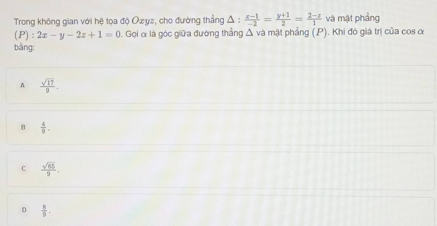 Trong không gian với hệ tọa độ Oxγz, cho đường thẳng Δ :  (x-1)/-2 = (y+1)/2 = (2-z)/1  và mặt phẳng
(P) : 2x-y-2z+1=0. Gọi α là góc giữa đường thẳng Δ và mặt phẳng (P). Khi đó giá trị của cos α
bằng:
A  sqrt(17)/9 .
B  4/9 .
C  sqrt(65)/9 .
D  8/9 .