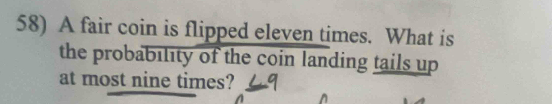 A fair coin is flipped eleven times. What is 
the probability of the coin landing tails up 
at most nine times?