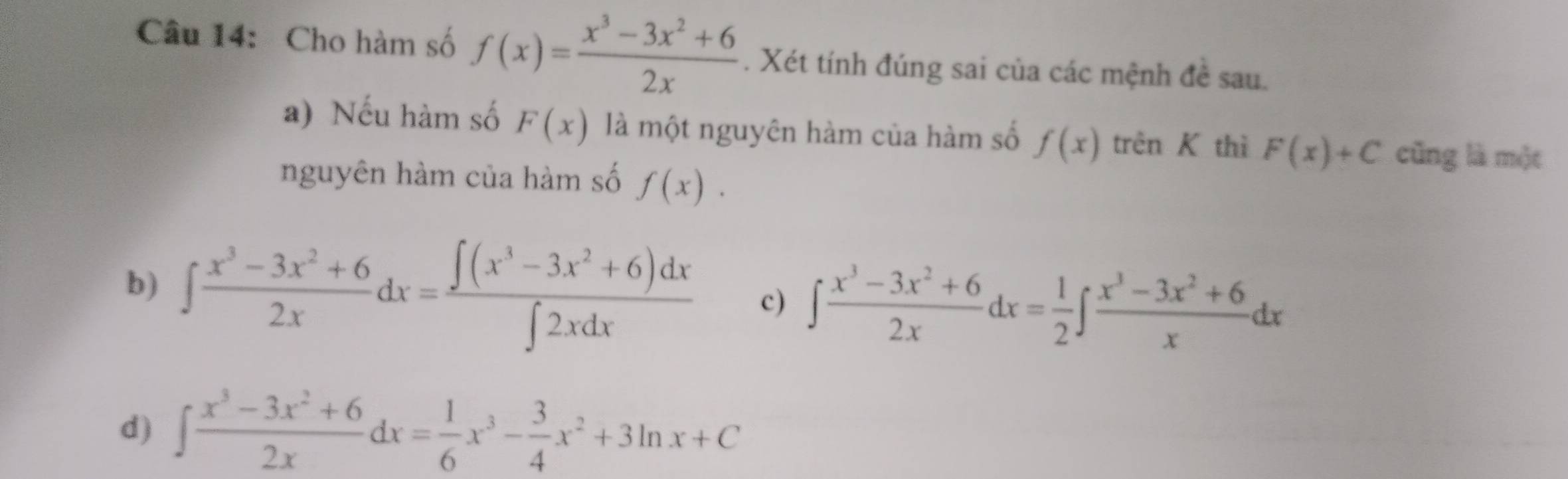 Cho hàm số f(x)= (x^3-3x^2+6)/2x . Xét tính đúng sai của các mệnh đề sau.
a) Nếu hàm số F(x) là một nguyên hàm của hàm số f(x)trenK thì F(x)+C cũng là một
nguyên hàm của hàm số f(x).
b) ∈t  (x^3-3x^2+6)/2x dx= (∈t (x^3-3x^2+6)dx)/∈t 2xdx  c) ∈t  (x^3-3x^2+6)/2x dx= 1/2 ∈t  (x^3-3x^2+6)/x dx
d) ∈t  (x^3-3x^2+6)/2x dx= 1/6 x^3- 3/4 x^2+3ln x+C