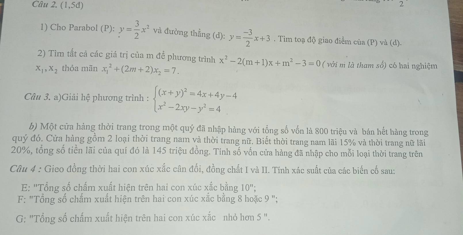 (1,5d)
2 
1) Cho Parabol (P): y= 3/2 x^2 và đường thẳng (d): y= (-3)/2 x+3. Tìm toạ độ giao điểm của (P) và (d). 
2) Tìm tất cả các giá trị của m để phương trình x^2-2(m+1)x+m^2-3=0 ( với m là tham số) có hai nghiệm
X_1, X_2 thỏa mãn x_1^(2+(2m+2)x_2)=7. 
Câu 3. a)Giải hệ phương trình : beginarrayl (x+y)^2=4x+4y-4 x^2-2xy-y^2=4endarray.
b) Một cửa hàng thời trang trong một quý đã nhập hàng với tổng số vốn là 800 triệu và bán hết hàng trong 
quý đó. Cửa hàng gồm 2 loại thời trang nam và thời trang nữ. Biết thời trang nam lãi 15% và thời trang nữ lãi
20%, tổng số tiền lãi của quí đó là 145 triệu đồng. Tính số vốn cửa hàng đã nhập cho mỗi loại thời trang trên 
Câu 4 : Gieo đồng thời hai con xúc xắc cân đối, đồng chất I và II. Tính xác suất của các biến cố sau: 
E: "Tổng số chấm xuất hiện trên hai con xúc xắc bằng 10"; 
F: "Tổng số chẩm xuất hiện trên hai con xúc xắc bằng 8 hoặc 9 "; 
G: "Tổng số chấm xuất hiện trên hai con xúc xắc nhỏ hơn 5 ".