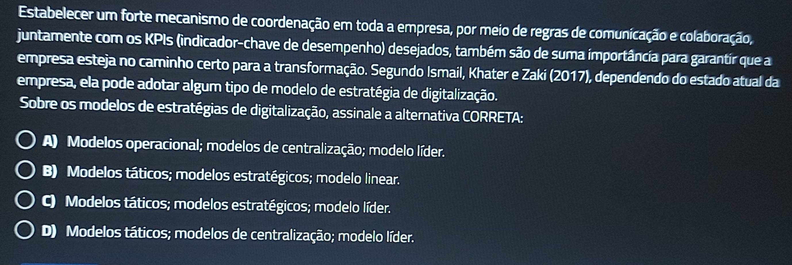 Estabelecer um forte mecanismo de coordenação em toda a empresa, por meio de regras de comunicação e colaboração,
juntamente com os KPIs (indicador-chave de desempenho) desejados, também são de suma importância para garantir que a
empresa esteja no caminho certo para a transformação. Segundo Ismail, Khater e Zaki (2017), dependendo do estado atual da
empresa, ela pode adotar algum tipo de modelo de estratégia de digitalização.
Sobre os modelos de estratégias de digitalização, assinale a alternativa CORRETA:
A) Modelos operacional; modelos de centralização; modelo líder.
B) Modelos táticos; modelos estratégicos; modelo linear.
C) Modelos táticos; modelos estratégicos; modelo líder.
D) Modelos táticos; modelos de centralização; modelo líder.