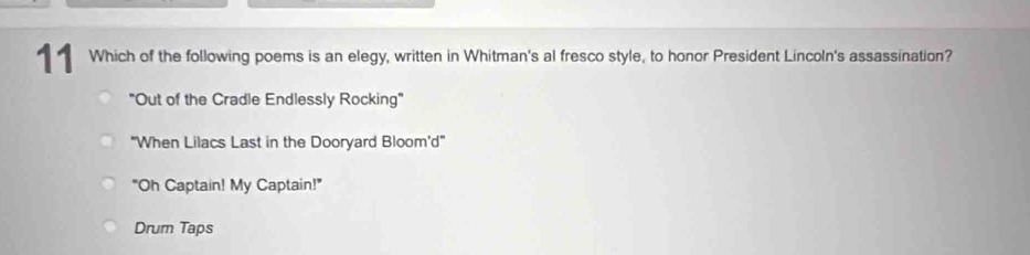 Which of the following poems is an elegy, written in Whitman's al fresco style, to honor President Lincoln's assassination?
"Out of the Cradle Endlessly Rocking"
'When Lilacs Last in the Dooryard Bloom'd'
"Oh Captain! My Captain!"
Drum Taps