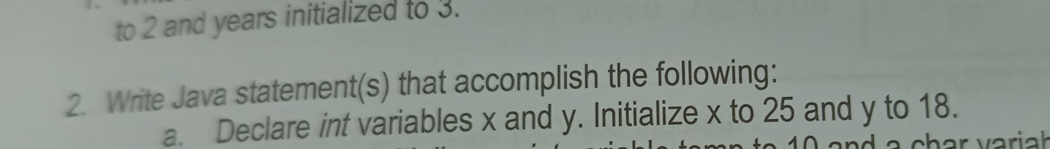 to 2 and years initialized to 3. 
2. Write Java statement(s) that accomplish the following: 
a. Declare int variables x and y. Initialize x to 25 and y to 18. 
char variał