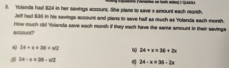 meng Equatons (Variables on both sides) | Quizizz
3. Yolanda had $24 in her savings account. She plans to save x amount each month.
Jeff had $36 in his savings account and plans to save half as much as Yolanda each month.
How much did Yolanda save each month if they each have the same amount in their savings
account?
a) 24+x=36+x/2
b) 24+x=36+2x
24-x=36-x/2
d) 24-x=36-2x