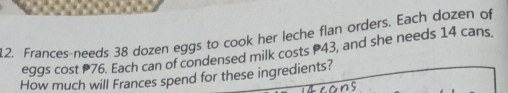 Frances-needs 38 dozen eggs to cook her leche flan orders. Each dozen of 
eggs cost P76. Each can of condensed milk costs P43, and she needs 14 cans 
How much will Frances spend for these ingredients? 
ons