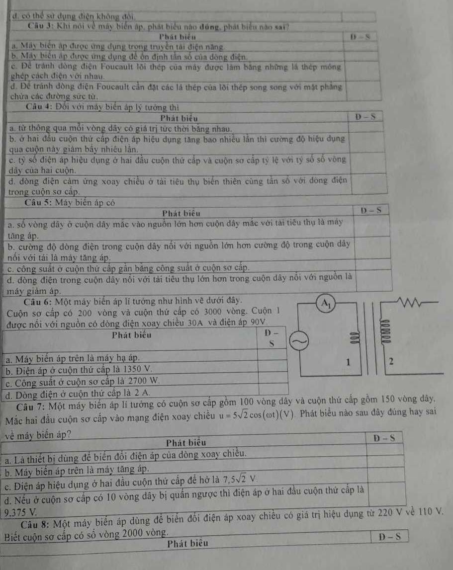 a. 
b.
c. 
ché
d. 
chứ
a, t
b ở
qua
c. t
dây
d. d
tron
a. s
tăn
b. c
nổi 
c. c
d. đ
máy
Cuộ
đượ
a. M
b. Đ
c. C
d. D
y.
Mắc hai đầu cuộn sơ cấp vào mạng điệai
về máy biển áp?
Phát biểu D-S
a. Là thiết bị dùng để biển đồi điện áp của dòng xoay chiều.
b. Máy biển áp trên là máy tăng áp.
c. Điện áp hiệu dụng ở hai đầu cuộn thứ cấp để hở là 7,5sqrt(2)V.
d. Nếu ở cuộn sơ cấp có 10 vòng dây bị quần ngược thì điện áp ở hai đầu cuộn thứ cấp là
9.375 V.
Câu 8: Một máy biển áp dùng để biển đổi điện áp xoay chiều có giá trị hiệu dụng từ 220 V về 110 V.
Biết cuộn sơ cắp có số vòng 2000 vòng.
D-S
Phát biêu