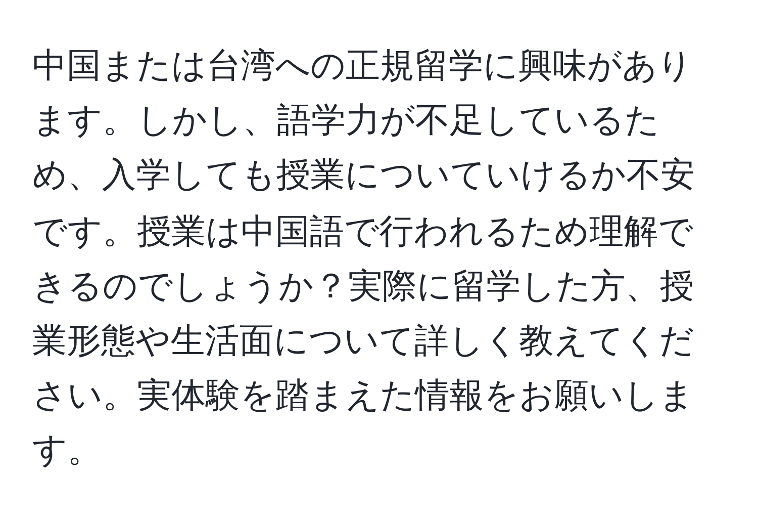 中国または台湾への正規留学に興味があります。しかし、語学力が不足しているため、入学しても授業についていけるか不安です。授業は中国語で行われるため理解できるのでしょうか？実際に留学した方、授業形態や生活面について詳しく教えてください。実体験を踏まえた情報をお願いします。