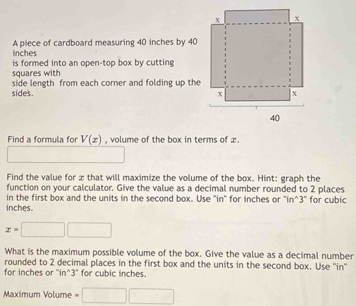 A piece of cardboard measuring 40 inches by 40
inches
is formed into an open-top box by cutting 
squares with 
side length from each corner and folding up the 
sides. 
Find a formula for V(x) , volume of the box in terms of x. 
Find the value for x that will maximize the volume of the box. Hint: graph the 
function on your calculator. Give the value as a decimal number rounded to 2 places 
in the first box and the units in the second box. Use ''in'' for inches or '' in^3 '' for cubic
inches.
x=□ □
What is the maximum possible volume of the box. Give the value as a decimal number 
rounded to 2 decimal places in the first box and the units in the second box. Use ''in' 
for inches or '' in^3 ' for cubic inches. 
Maximum Volume =□ □