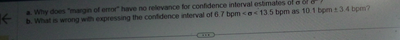 Why does "margin of error" have no relevance for confidence interval estimates of σor sigma
b. What is wrong with expressing the confidence interval of 6.7 bpm <13.5 bpm as 10.1 bpm ± 3.4 bpm?