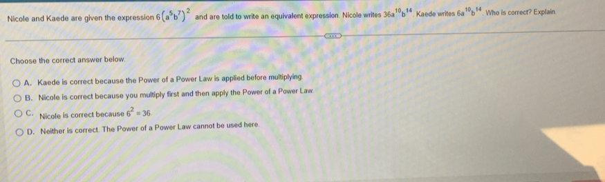 Nicole and Kaede are given the expression 6(a^5b^7)^2 and are told to write an equivalent expression. Nicole writes 36a^(10)b^(14) Kaede writes 6a^(10)b^(14) Who is correct? Explain
Choose the correct answer below.
A. Kaede is correct because the Power of a Power Law is applied before multiplying
B. Nicole is correct because you multiply first and then apply the Power of a Power Law
C. Nicole is correct because 6^2=36
D. Neither is correct. The Power of a Power Law cannot be used here.