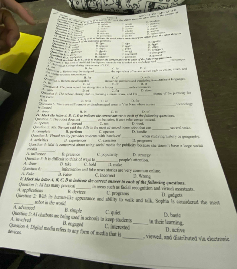 Name
Khôi 12 - Ôn Tạp - K1 15 14
y Mark the letter A a s or i to indicate the word that differs from the saher there in the position of
Class: 12_
primtes strèst l daus de dée tallanine question
D. broadcas
C. debat D. platform
Question 2: A. bias Question 1: A. explef C. coneern D. device
Question 4 A. cred“” Question 3: A. prese B. audio C. robotic C. viewer D. digital
B. leasler
D. analyze D. maintenance
I activate C. advertise
Qustion    Question 5. A. onc B. promotion C.medãn
11. Mark the tene4. B. C. or D to indicate the word whose underlined part differs from the other three in
pronunciation in euck of she following question . B Take C. dạta
D. capable
Qestion 2 A.  Question 1: A. o“
B. speaker C. ready
Ouestion 4: A challeng Question 3. A. reishic B. check C. prgss D. death D. a ffect
B. charity C. watch
Question 5 A gu0
Question   plication B. colebrity B.  d i eital C. comment C. intelligent D. broghure D. chargeable
[I. Mark the letter A. B. C. or D to indicate the correct answer to each of the following questions D. gonnect
Alestion  The field of Artificial intelligence research was fourded at a workshop held _the campus
of Dartmouth College during the summer of 1956. C. by D. in
A. on
B. for
Question 2. Robots may be equipped the equivalent of human senses such as vision, touch, and
the abiliry to sense temperature._
A. by
A for C. of D. with
Question 3. Robots are all capable_ answering questions and translating from different languages.
A. in
B. on C. of D. at
Question 4. The press report has strong bias in favour C. for male consumers.
A. with _D. about
B. of
Question 5. The school charity club is planning a music show, and I'm _charge of the publicity for
the event.
A. in B. with C. at D. for
_
Question 6. There are still remote or disadvantaged areas in Viet Nam where access technology
is limited.
A. about B. in C. to D. of
IV. Mark the letter A, B, C, D to indicate the correct answer to each of the following questions.
Question 1: The robot does not on batteries; it uses solar energy instead.
A. operate B. depend C. run D. work
_
Question 2: Ms. Stewart said that Ally is the most advanced home robot that can several tasks.
A. complete B. perform C. operate D. handle
Question 3: Virtual reality provides students with 'hands-on' _when studying history or geography.
A. activities B. experiences C. exercises D. programs
Question 4: Mai is concerned about using social media for publicity because she doesn’t have a large social
_
media
A. influence B. presence C. popularity D. strategy
Question 5: It is difficult to think of ways to_ people's attention.
A. draw B. take C. hold D. make
Question 6:_ information and fake news stories are very common online.
A. Fake B. False C. Incorrect D. Wrong
V. Mark the letter A, B, C, D to indicate the correct answer to each of the following questions.
Question 1: AI has many practical _in areas such as facial recognition and virtual assistants.
A. applications B. devices C. programs D. gadgets
_Question 2: With its human-like appearance and ability to walk and talk, Sophia is considered the most
robot in the world.
A. advanced B. simple C. quiet D. basic
Question 3: AI chatbots are being used in schools to keep students in their learning.
A. involved B. engaged C. interested _D. active
devices.
Question 4: Digital media refers to any form of media that is_ , viewed, and distributed via electronic