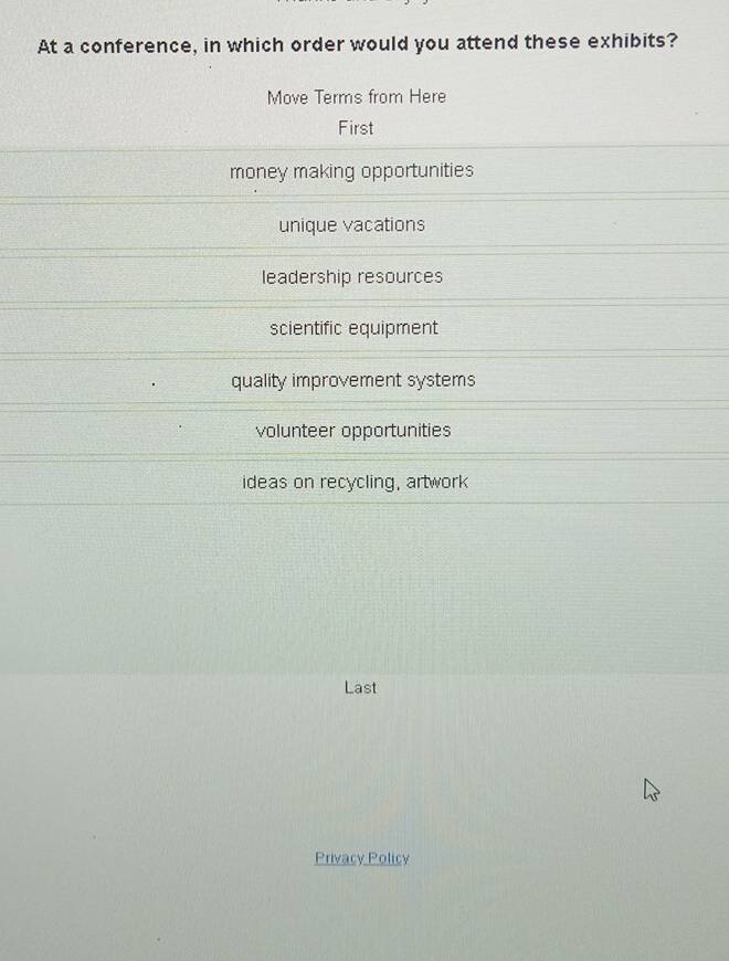 At a conference, in which order would you attend these exhibits?
Move Terms from Here
First
money making opportunities
unique vacations
leadership resources
scientific equipment
quality improvement systems
volunteer opportunities
ideas on recycling, artwork
Last
Privacy Policy