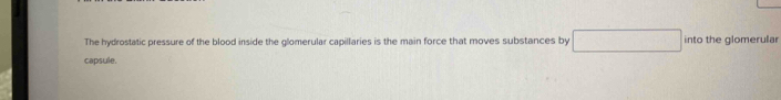 The hydrostatic pressure of the blood inside the glomerular capillaries is the main force that moves substances by into the glomerular 
capsule.