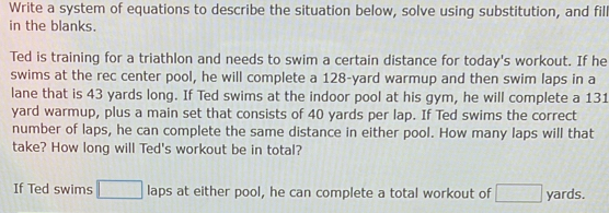 Write a system of equations to describe the situation below, solve using substitution, and fil 
in the blanks. 
Ted is training for a triathlon and needs to swim a certain distance for today's workout. If he 
swims at the rec center pool, he will complete a 128-yard warmup and then swim laps in a 
lane that is 43 yards long. If Ted swims at the indoor pool at his gym, he will complete a 131
yard warmup, plus a main set that consists of 40 yards per lap. If Ted swims the correct 
number of laps, he can complete the same distance in either pool. How many laps will that 
take? How long will Ted's workout be in total? 
If Ted swims □ laps at either pool, he can complete a total workout of □ yards.